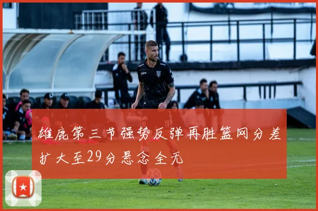 雄鹿第三节强势反弹再胜篮网分差扩大至29分悬念全无