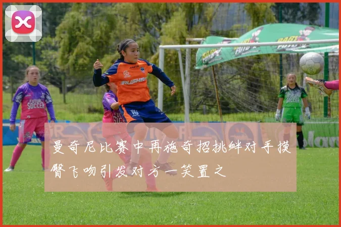 曼奇尼比赛中再施奇招挑衅对手摸臀飞吻引发对方一笑置之
