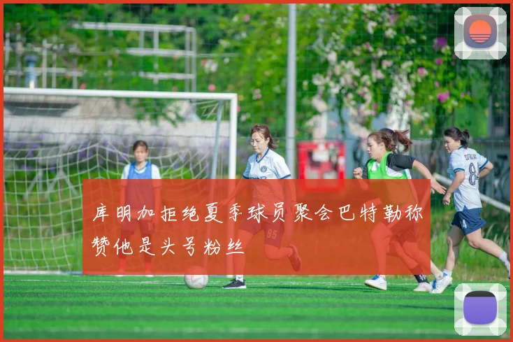 库明加拒绝夏季球员聚会巴特勒称赞他是头号粉丝