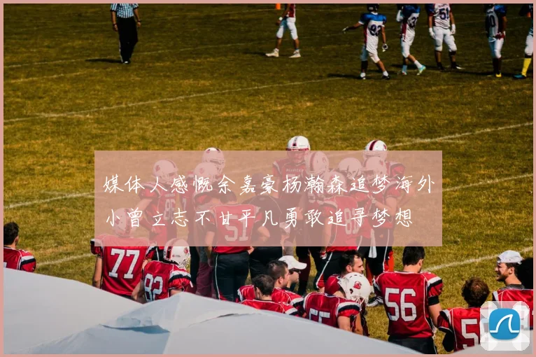 媒体人感慨余嘉豪杨瀚森追梦海外小曾立志不甘平凡勇敢追寻梦想
