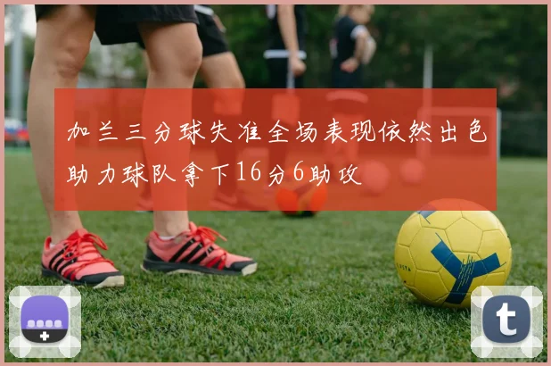 加兰三分球失准全场表现依然出色助力球队拿下16分6助攻