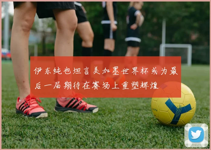 伊东纯也坦言美加墨世界杯或为最后一届期待在赛场上重塑辉煌