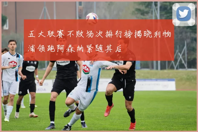 五大联赛不败场次排行榜揭晓利物浦领跑阿森纳紧随其后