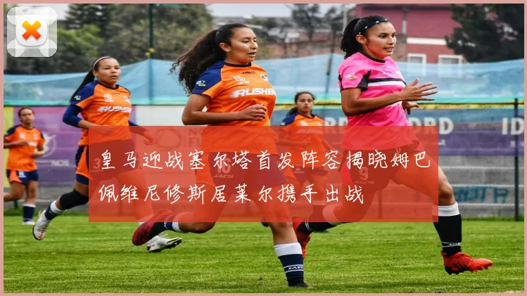 皇马迎战塞尔塔首发阵容揭晓姆巴佩维尼修斯居莱尔携手出战