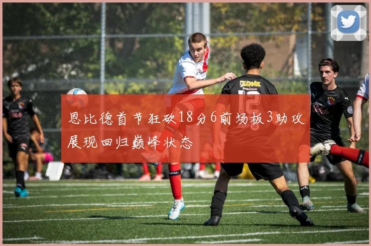 恩比德首节狂砍18分6前场板3助攻展现回归巅峰状态