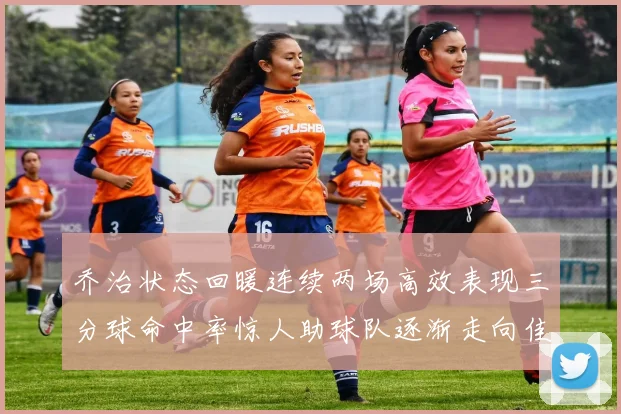 乔治状态回暖连续两场高效表现三分球命中率惊人助球队逐渐走向佳境