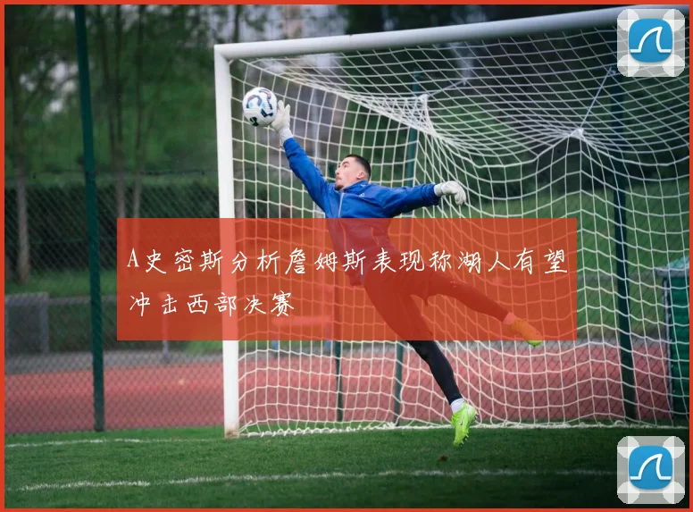 A史密斯分析詹姆斯表现称湖人有望冲击西部决赛