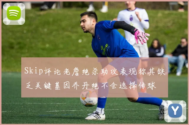 Skip评论老詹绝杀助攻表现称其缺乏关键基因乔丹绝不会选择传球