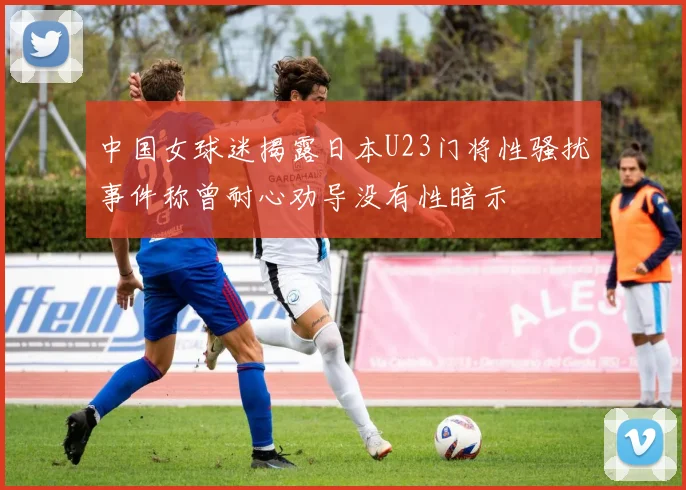 中国女球迷揭露日本U23门将性骚扰事件称曾耐心劝导没有性暗示