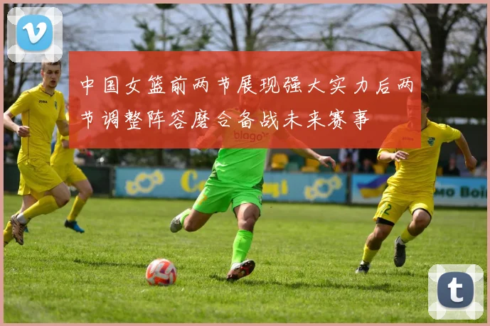 中国女篮前两节展现强大实力后两节调整阵容磨合备战未来赛事
