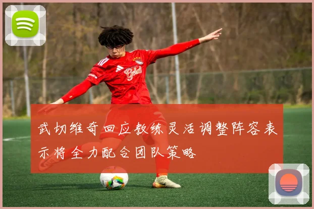 武切维奇回应教练灵活调整阵容表示将全力配合团队策略