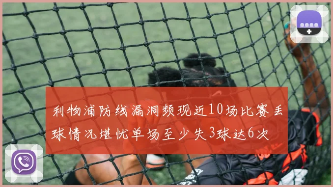 利物浦防线漏洞频现近10场比赛丢球情况堪忧单场至少失3球达6次