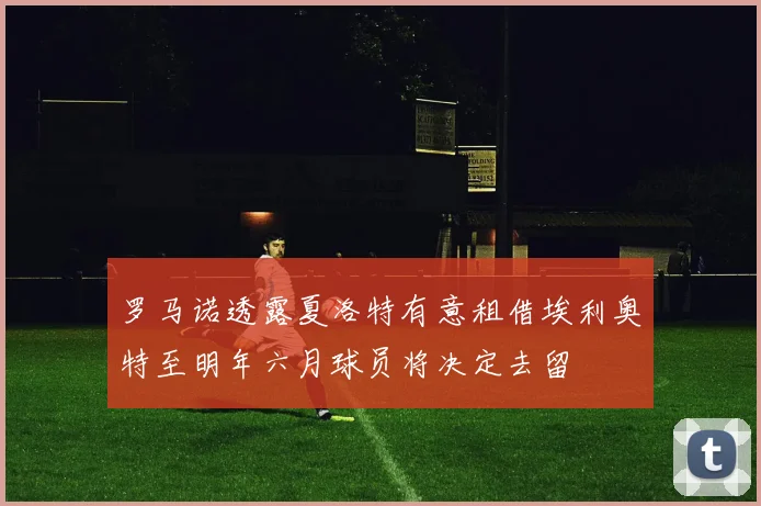 罗马诺透露夏洛特有意租借埃利奥特至明年六月球员将决定去留