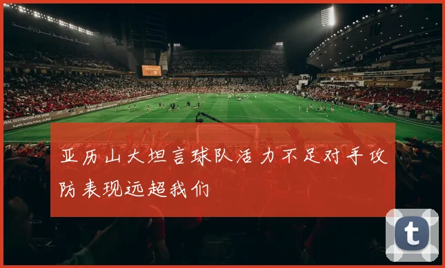 亚历山大坦言球队活力不足对手攻防表现远超我们