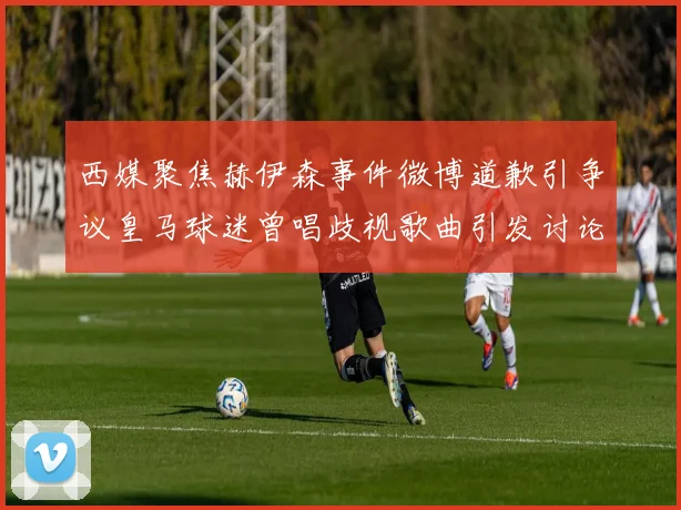 西媒聚焦赫伊森事件微博道歉引争议皇马球迷曾唱歧视歌曲引发讨论