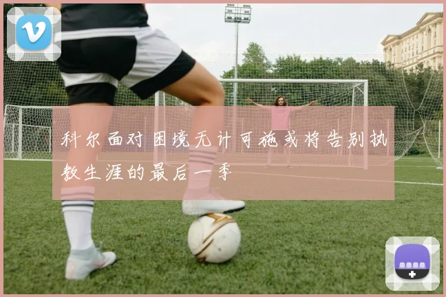 科尔面对困境无计可施或将告别执教生涯的最后一季