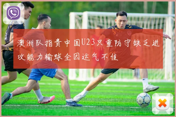 澳洲队指责中国U23只重防守缺乏进攻能力输球全因运气不佳