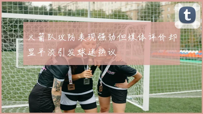 火箭队攻防表现强劲但媒体评价却显平淡引发球迷热议