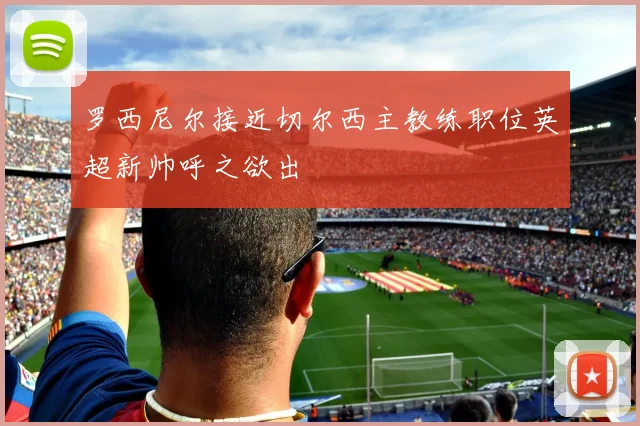 罗西尼尔接近切尔西主教练职位英超新帅呼之欲出
