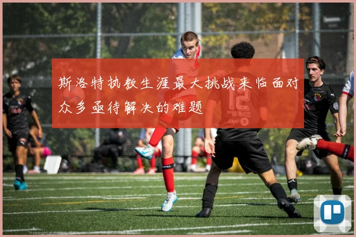 斯洛特执教生涯最大挑战来临面对众多亟待解决的难题
