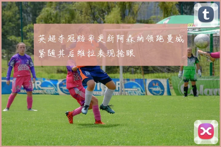 英超夺冠赔率更新阿森纳领跑曼城紧随其后维拉表现抢眼