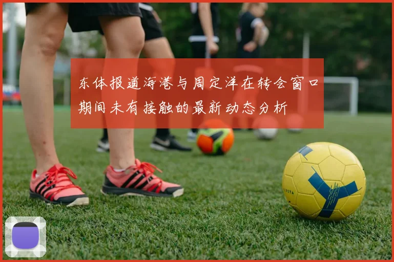 东体报道海港与周定洋在转会窗口期间未有接触的最新动态分析