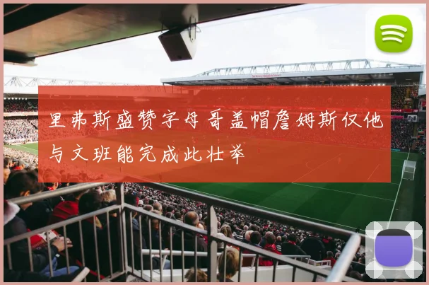 里弗斯盛赞字母哥盖帽詹姆斯仅他与文班能完成此壮举