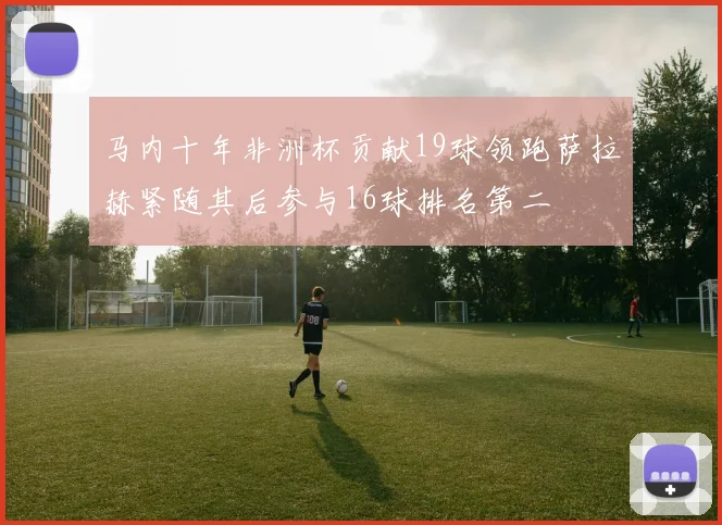 马内十年非洲杯贡献19球领跑萨拉赫紧随其后参与16球排名第二