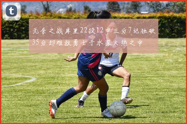 无奈之战库里22投12中三分7记独砍35分却难救勇士于水深火热之中
