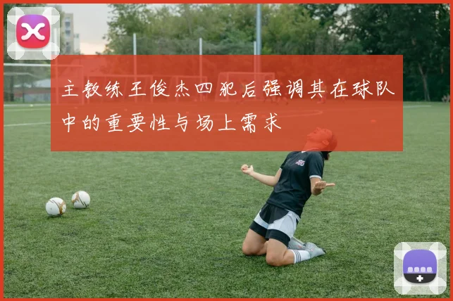 主教练王俊杰四犯后强调其在球队中的重要性与场上需求