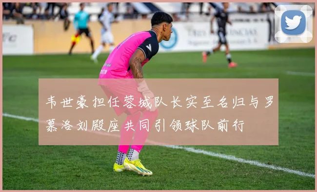 韦世豪担任蓉城队长实至名归与罗慕洛刘殿座共同引领球队前行