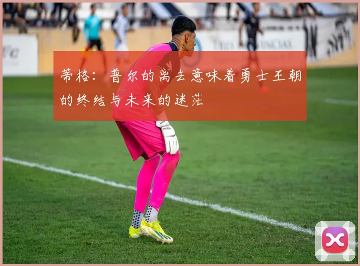 蒂格：普尔的离去意味着勇士王朝的终结与未来的迷茫