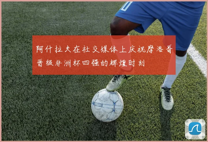 阿什拉夫在社交媒体上庆祝摩洛哥晋级非洲杯四强的辉煌时刻