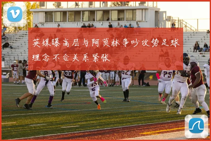 英媒曝高层与阿莫林争吵攻势足球理念不合关系紧张