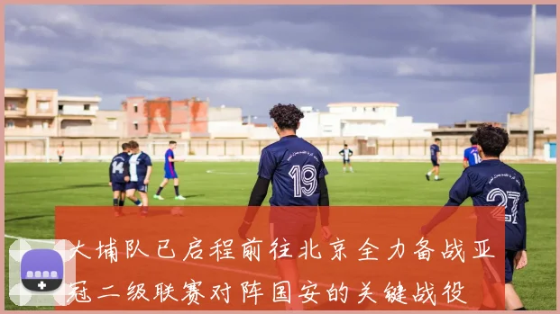 大埔队已启程前往北京全力备战亚冠二级联赛对阵国安的关键战役
