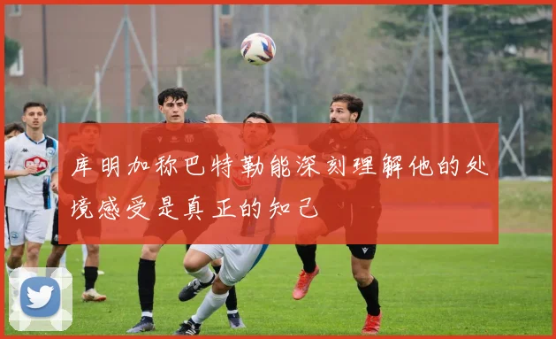 库明加称巴特勒能深刻理解他的处境感受是真正的知己