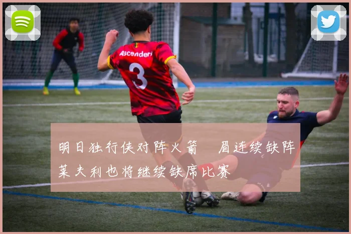 明日独行侠对阵火箭濃眉连续缺阵莱夫利也将继续缺席比赛