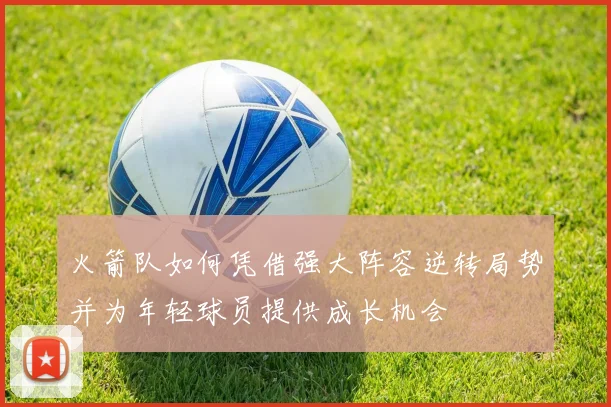 火箭队如何凭借强大阵容逆转局势并为年轻球员提供成长机会