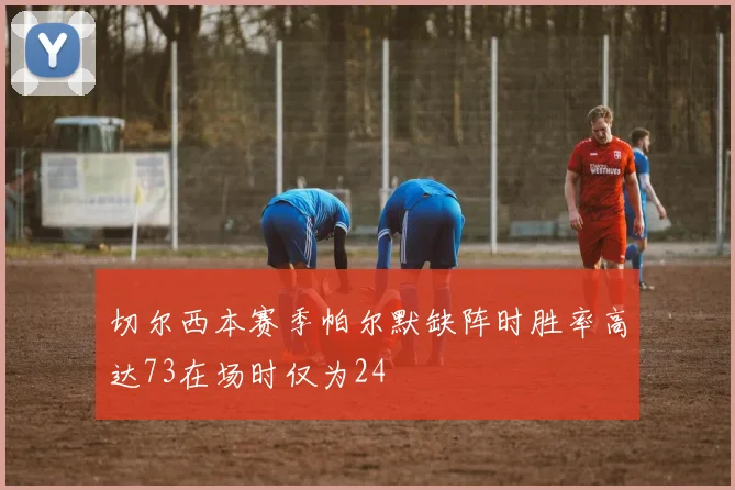 切尔西本赛季帕尔默缺阵时胜率高达73在场时仅为24