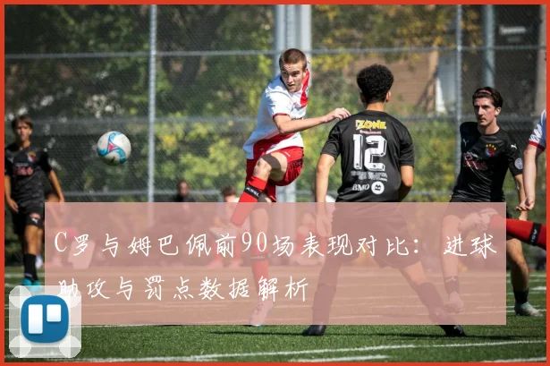C罗与姆巴佩前90场表现对比:进球助攻与罚点数据解析